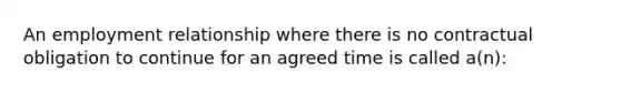 An employment relationship where there is no contractual obligation to continue for an agreed time is called a(n):