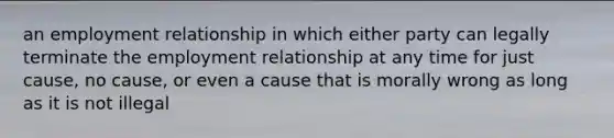 an employment relationship in which either party can legally terminate the employment relationship at any time for just cause, no cause, or even a cause that is morally wrong as long as it is not illegal