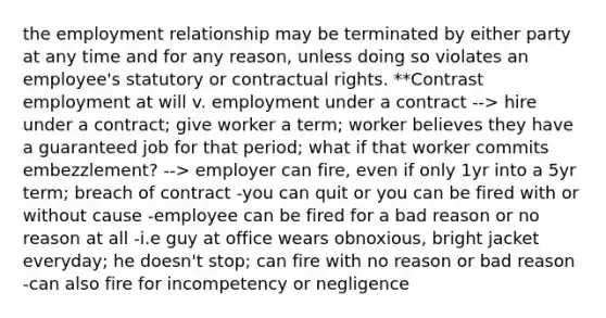 the employment relationship may be terminated by either party at any time and for any reason, unless doing so violates an employee's statutory or contractual rights. **Contrast employment at will v. employment under a contract --> hire under a contract; give worker a term; worker believes they have a guaranteed job for that period; what if that worker commits embezzlement? --> employer can fire, even if only 1yr into a 5yr term; breach of contract -you can quit or you can be fired with or without cause -employee can be fired for a bad reason or no reason at all -i.e guy at office wears obnoxious, bright jacket everyday; he doesn't stop; can fire with no reason or bad reason -can also fire for incompetency or negligence