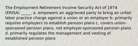 The Employment Retirement Income Security Act of 1974 (ERISA) _____. a. empowers an aggrieved party to bring an unfair labor practice charge against a union or an employer b. primarily requires employers to establish pension plans c. covers union-sponsored pension plans, not employer-sponsored pension plans d. primarily regulates the management and vesting of established pension plans