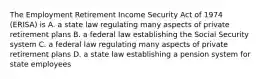 The Employment Retirement Income Security Act of 1974 (ERISA) is A. a state law regulating many aspects of private retirement plans B. a federal law establishing the Social Security system C. a federal law regulating many aspects of private retirement plans D. a state law establishing a pension system for state employees