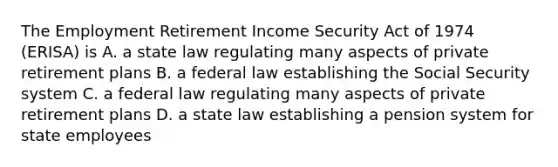 The Employment Retirement Income Security Act of 1974 (ERISA) is A. a state law regulating many aspects of private retirement plans B. a federal law establishing the Social Security system C. a federal law regulating many aspects of private retirement plans D. a state law establishing a pension system for state employees