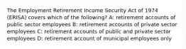 The Employment Retirement Income Security Act of 1974 (ERISA) covers which of the following? A: retirement accounts of public sector employees B: retirement accounts of private sector employees C: retirement accounts of public and private sector employees D: retirement account of municipal employees only