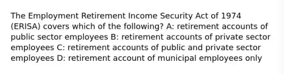 The Employment Retirement Income Security Act of 1974 (ERISA) covers which of the following? A: retirement accounts of public sector employees B: retirement accounts of private sector employees C: retirement accounts of public and private sector employees D: retirement account of municipal employees only