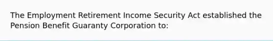 The Employment Retirement Income Security Act established the Pension Benefit Guaranty Corporation to: