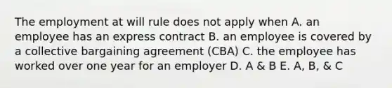 The employment at will rule does not apply when A. an employee has an express contract B. an employee is covered by a collective bargaining agreement (CBA) C. the employee has worked over one year for an employer D. A & B E. A, B, & C