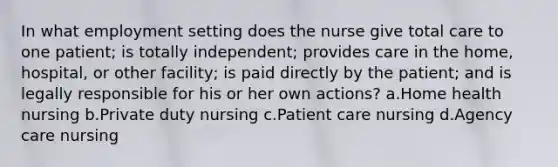 In what employment setting does the nurse give total care to one patient; is totally independent; provides care in the home, hospital, or other facility; is paid directly by the patient; and is legally responsible for his or her own actions? a.Home health nursing b.Private duty nursing c.Patient care nursing d.Agency care nursing