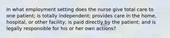 In what employment setting does the nurse give total care to one patient; is totally independent; provides care in the home, hospital, or other facility; is paid directly by the patient; and is legally responsible for his or her own actions?