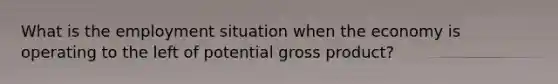 What is the employment situation when the economy is operating to the left of potential gross product?