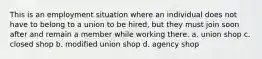 This is an employment situation where an individual does not have to belong to a union to be hired, but they must join soon after and remain a member while working there. a. union shop c. closed shop b. modified union shop d. agency shop