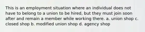 This is an employment situation where an individual does not have to belong to a union to be hired, but they must join soon after and remain a member while working there. a. union shop c. closed shop b. modified union shop d. agency shop