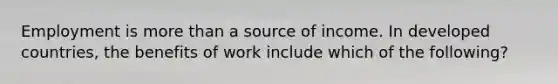 Employment is more than a source of income. In developed countries, the benefits of work include which of the following?