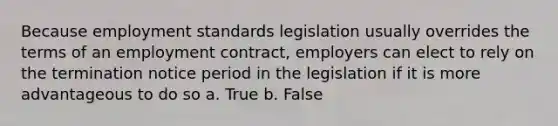 Because employment standards legislation usually overrides the terms of an employment contract, employers can elect to rely on the termination notice period in the legislation if it is more advantageous to do so a. True b. False