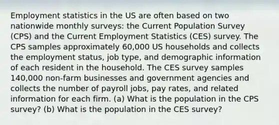 Employment statistics in the US are often based on two nationwide monthly surveys: the Current Population Survey (CPS) and the Current Employment Statistics (CES) survey. The CPS samples approximately 60,000 US households and collects the employment status, job type, and demographic information of each resident in the household. The CES survey samples 140,000 non-farm businesses and government agencies and collects the number of payroll jobs, pay rates, and related information for each firm. (a) What is the population in the CPS survey? (b) What is the population in the CES survey?