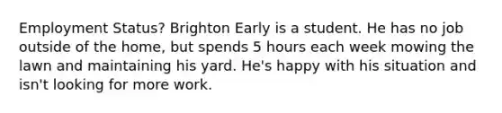 Employment Status? Brighton Early is a student. He has no job outside of the home, but spends 5 hours each week mowing the lawn and maintaining his yard. He's happy with his situation and isn't looking for more work.