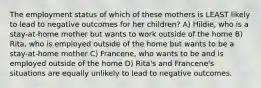 The employment status of which of these mothers is LEAST likely to lead to negative outcomes for her children? A) Hildie, who is a stay-at-home mother but wants to work outside of the home B) Rita, who is employed outside of the home but wants to be a stay-at-home mother C) Francene, who wants to be and is employed outside of the home D) Rita's and Francene's situations are equally unlikely to lead to negative outcomes.