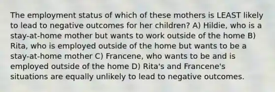 The employment status of which of these mothers is LEAST likely to lead to negative outcomes for her children? A) Hildie, who is a stay-at-home mother but wants to work outside of the home B) Rita, who is employed outside of the home but wants to be a stay-at-home mother C) Francene, who wants to be and is employed outside of the home D) Rita's and Francene's situations are equally unlikely to lead to negative outcomes.