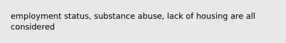 employment status, substance abuse, lack of housing are all considered