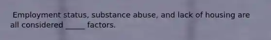 ​ Employment status, substance abuse, and lack of housing are all considered _____ factors.