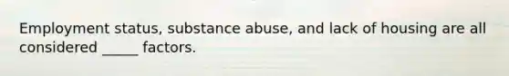 Employment status, substance abuse, and lack of housing are all considered _____ factors.​