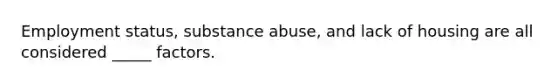 Employment status, substance abuse, and lack of housing are all considered _____ factors.