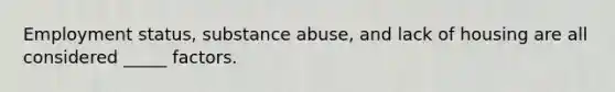​Employment status, substance abuse, and lack of housing are all considered _____ factors.