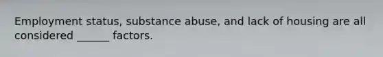 Employment status, substance abuse, and lack of housing are all considered ______ factors.