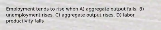 Employment tends to rise when A) aggregate output falls. B) unemployment rises. C) aggregate output rises. D) labor productivity falls