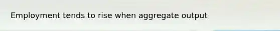 Employment tends to rise when aggregate output