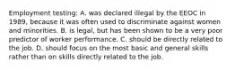 Employment testing: A. was declared illegal by the EEOC in 1989, because it was often used to discriminate against women and minorities. B. is legal, but has been shown to be a very poor predictor of worker performance. C. should be directly related to the job. D. should focus on the most basic and general skills rather than on skills directly related to the job.