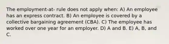 The employment-at- rule does not apply when: A) An employee has an express contract. B) An employee is covered by a collective bargaining agreement (CBA). C) The employee has worked over one year for an employer. D) A and B. E) A, B, and C.