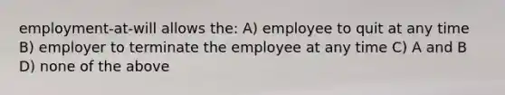 employment-at-will allows the: A) employee to quit at any time B) employer to terminate the employee at any time C) A and B D) none of the above