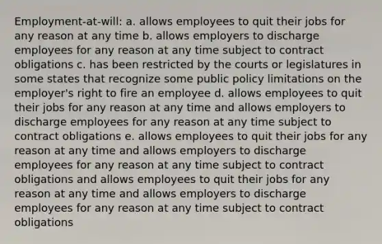 Employment-at-will: a. allows employees to quit their jobs for any reason at any time b. allows employers to discharge employees for any reason at any time subject to contract obligations c. has been restricted by the courts or legislatures in some states that recognize some public policy limitations on the employer's right to fire an employee d. allows employees to quit their jobs for any reason at any time and allows employers to discharge employees for any reason at any time subject to contract obligations e. allows employees to quit their jobs for any reason at any time and allows employers to discharge employees for any reason at any time subject to contract obligations and allows employees to quit their jobs for any reason at any time and allows employers to discharge employees for any reason at any time subject to contract obligations