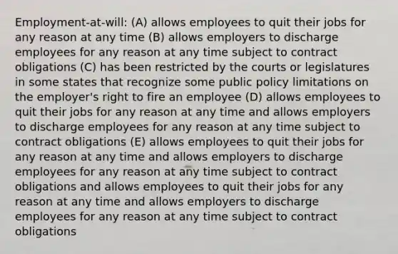 Employment-at-will: (A) allows employees to quit their jobs for any reason at any time (B) allows employers to discharge employees for any reason at any time subject to contract obligations (C) has been restricted by the courts or legislatures in some states that recognize some public policy limitations on the employer's right to fire an employee (D) allows employees to quit their jobs for any reason at any time and allows employers to discharge employees for any reason at any time subject to contract obligations (E) allows employees to quit their jobs for any reason at any time and allows employers to discharge employees for any reason at any time subject to contract obligations and allows employees to quit their jobs for any reason at any time and allows employers to discharge employees for any reason at any time subject to contract obligations