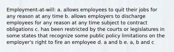 Employment-at-will: a. allows employees to quit their jobs for any reason at any time b. allows employers to discharge employees for any reason at any time subject to contract obligations c. has been restricted by the courts or legislatures in some states that recognize some public policy limitations on the employer's right to fire an employee d. a and b e. a, b and c