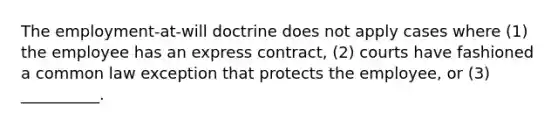 The employment-at-will doctrine does not apply cases where (1) the employee has an express contract, (2) courts have fashioned a common law exception that protects the employee, or (3) __________.