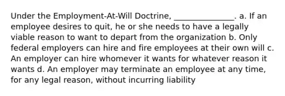 Under the Employment-At-Will Doctrine, _______________. a. If an employee desires to quit, he or she needs to have a legally viable reason to want to depart from the organization b. Only federal employers can hire and fire employees at their own will c. An employer can hire whomever it wants for whatever reason it wants d. An employer may terminate an employee at any time, for any legal reason, without incurring liability