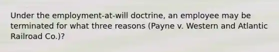 Under the employment-at-will doctrine, an employee may be terminated for what three reasons (Payne v. Western and Atlantic Railroad Co.)?