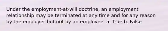 Under the employment-at-will doctrine, an employment relationship may be terminated at any time and for any reason by the employer but not by an employee. a. True b. False