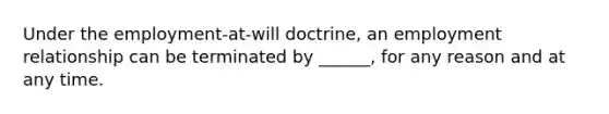 Under the employment-at-will doctrine, an employment relationship can be terminated by ______, for any reason and at any time.