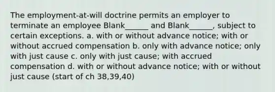 The employment-at-will doctrine permits an employer to terminate an employee Blank______ and Blank______, subject to certain exceptions. a. with or without advance notice; with or without accrued compensation b. only with advance notice; only with just cause c. only with just cause; with accrued compensation d. with or without advance notice; with or without just cause (start of ch 38,39,40)