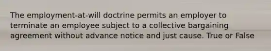 The employment-at-will doctrine permits an employer to terminate an employee subject to a collective bargaining agreement without advance notice and just cause. True or False