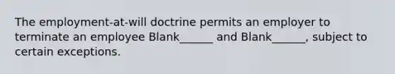 The employment-at-will doctrine permits an employer to terminate an employee Blank______ and Blank______, subject to certain exceptions.