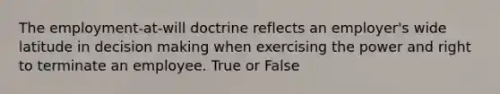 The employment-at-will doctrine reflects an employer's wide latitude in decision making when exercising the power and right to terminate an employee. True or False