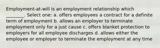 Employment-at-will is an employment relationship which ________. Select one: a. offers employees a contract for a definite term of employment b. allows an employer to terminate employment only for a just cause c. offers blanket protection to employers for all employee discharges d. allows either the employee or employer to terminate the employment at any time