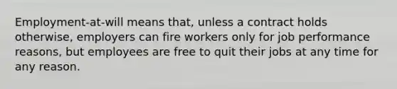 Employment-at-will means that, unless a contract holds otherwise, employers can fire workers only for job performance reasons, but employees are free to quit their jobs at any time for any reason.