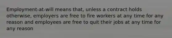 Employment-at-will means that, unless a contract holds otherwise, employers are free to fire workers at any time for any reason and employees are free to quit their jobs at any time for any reason