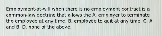 Employment-at-will when there is no employment contract is a​ common-law doctrine that allows the A. employer to terminate the employee at any time. B. employee to quit at any time. C. A and B. D. none of the above.