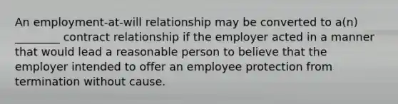 An employment-at-will relationship may be converted to a(n) ________ contract relationship if the employer acted in a manner that would lead a reasonable person to believe that the employer intended to offer an employee protection from termination without cause.