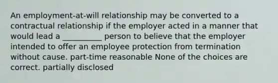 An employment-at-will relationship may be converted to a contractual relationship if the employer acted in a manner that would lead a __________ person to believe that the employer intended to offer an employee protection from termination without cause. part-time reasonable None of the choices are correct. partially disclosed